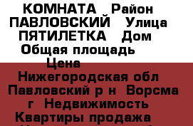 КОМНАТА › Район ­ ПАВЛОВСКИЙ › Улица ­ 2 ПЯТИЛЕТКА › Дом ­ 4 › Общая площадь ­ 20 › Цена ­ 500 000 - Нижегородская обл., Павловский р-н, Ворсма г. Недвижимость » Квартиры продажа   . Нижегородская обл.